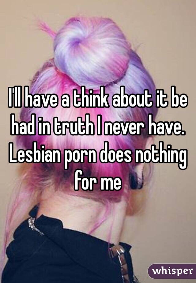 I'll have a think about it be had in truth I never have. Lesbian porn does nothing for me