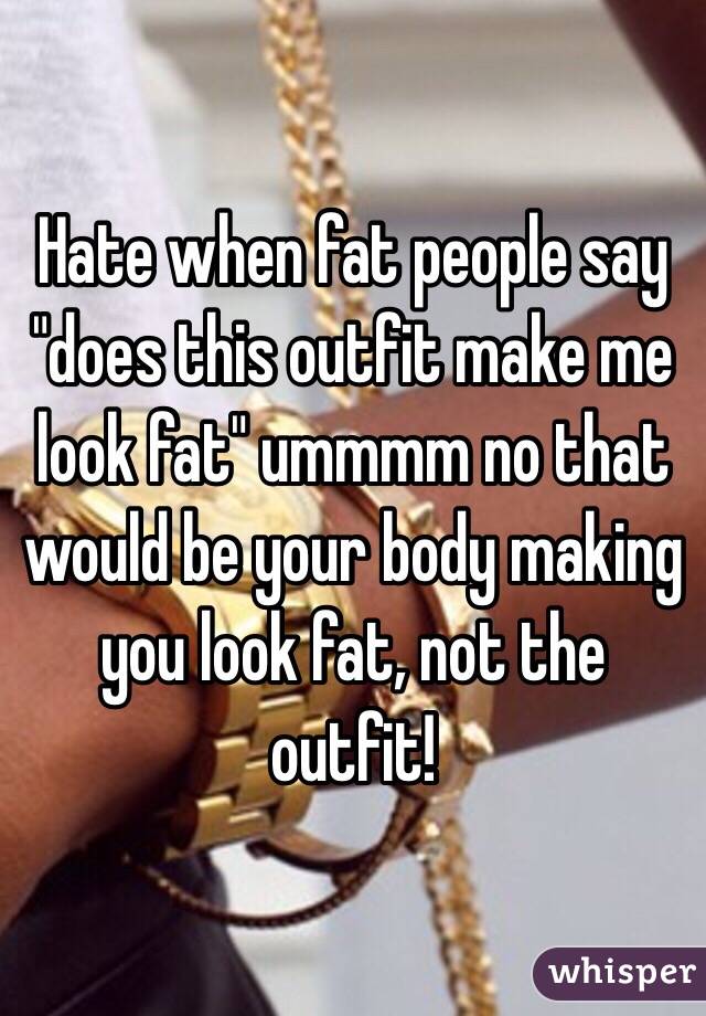 Hate when fat people say "does this outfit make me look fat" ummmm no that would be your body making you look fat, not the outfit!