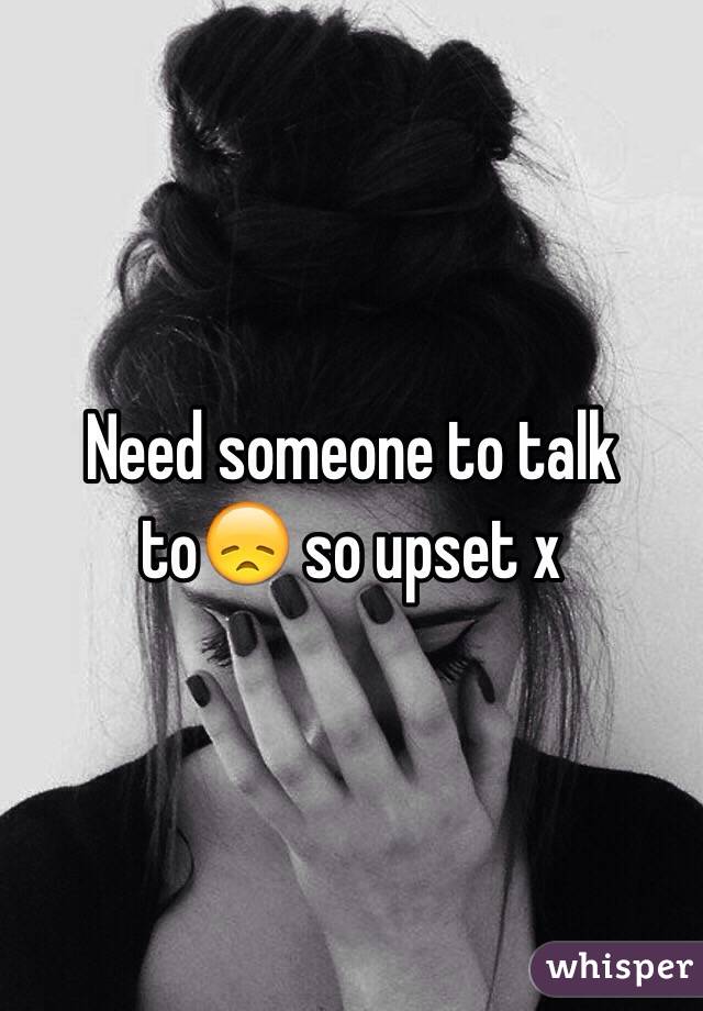 Need someone to talk to😞 so upset x