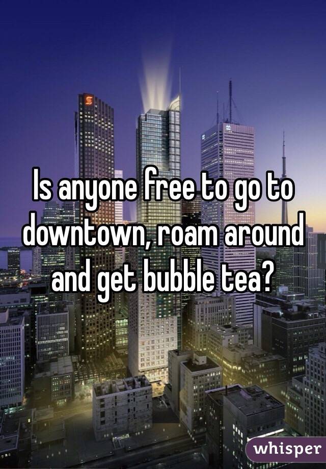 Is anyone free to go to downtown, roam around and get bubble tea? 