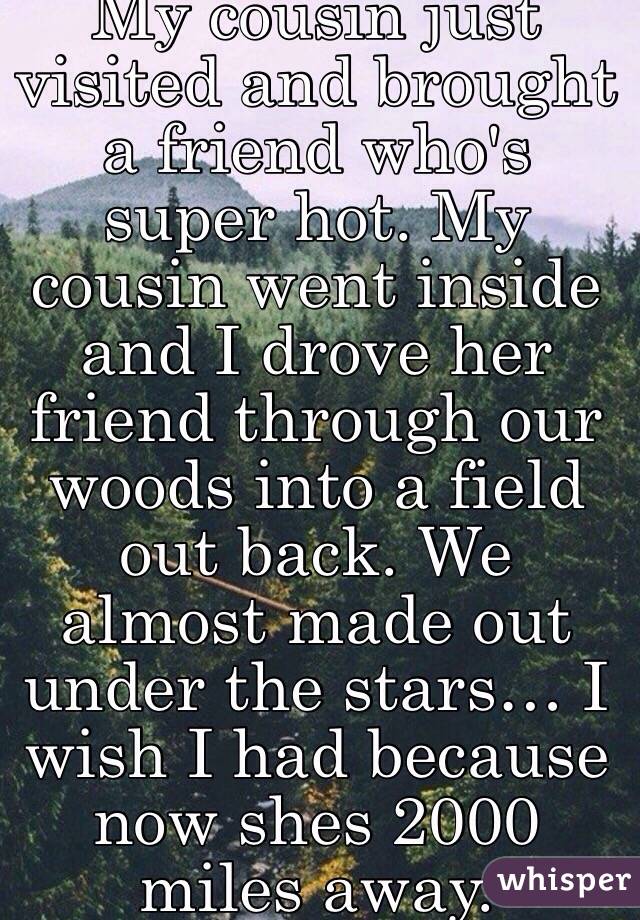 My cousin just visited and brought a friend who's super hot. My cousin went inside and I drove her friend through our woods into a field out back. We almost made out under the stars… I wish I had because now shes 2000 miles away. 