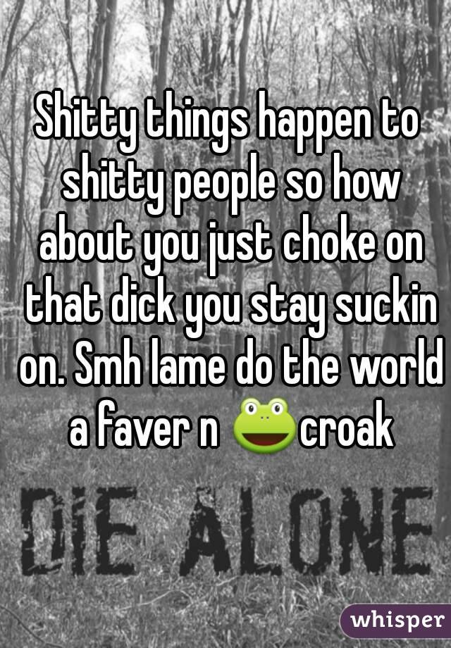 Shitty things happen to shitty people so how about you just choke on that dick you stay suckin on. Smh lame do the world a faver n 🐸croak