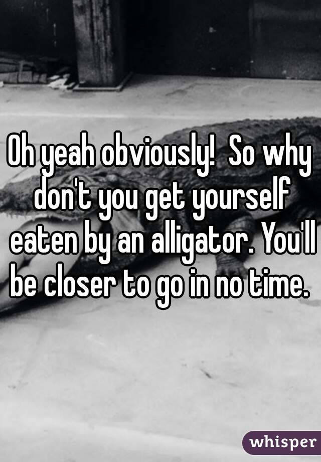 Oh yeah obviously!  So why don't you get yourself eaten by an alligator. You'll be closer to go in no time. 