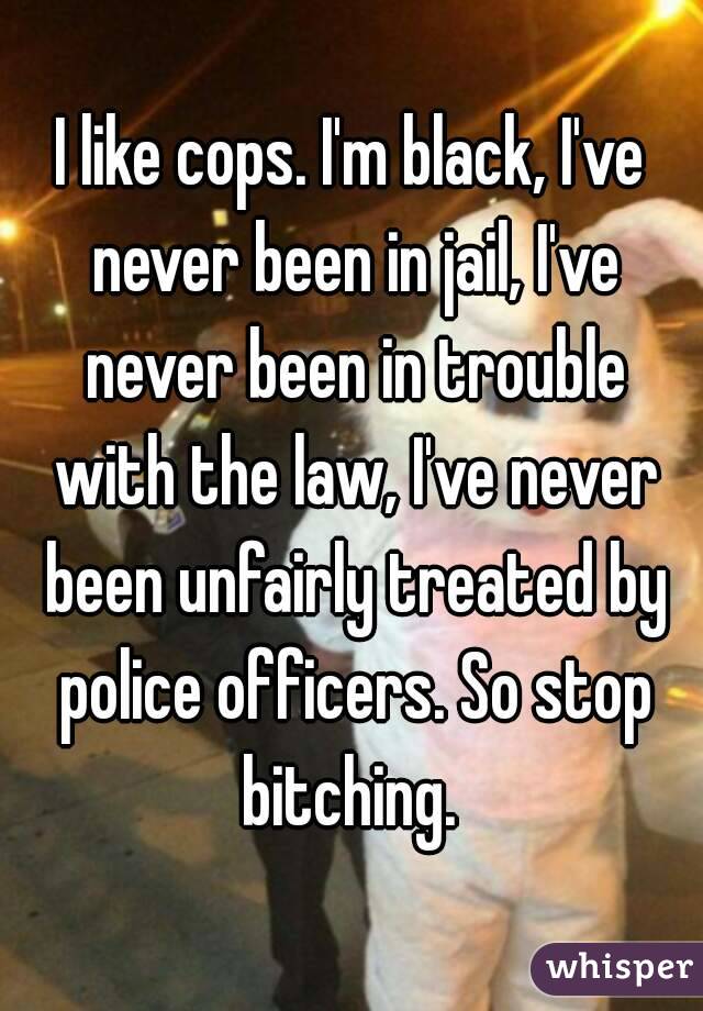 I like cops. I'm black, I've never been in jail, I've never been in trouble with the law, I've never been unfairly treated by police officers. So stop bitching. 