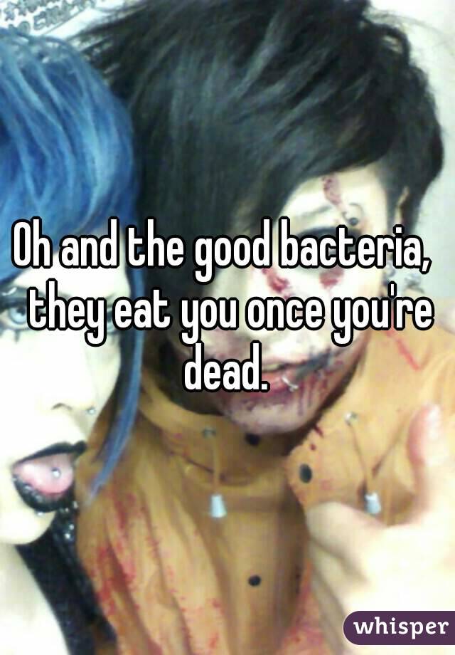 Oh and the good bacteria,  they eat you once you're dead. 