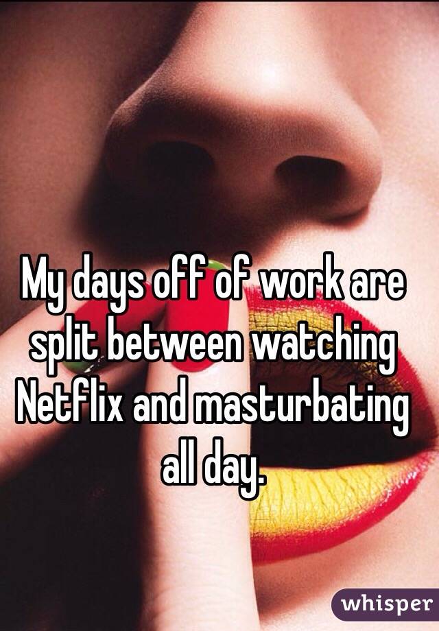 My days off of work are split between watching Netflix and masturbating all day. 