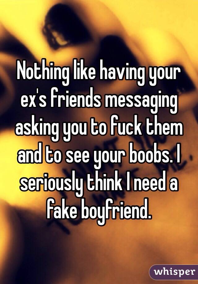 Nothing like having your ex's friends messaging asking you to fuck them and to see your boobs. I seriously think I need a fake boyfriend.