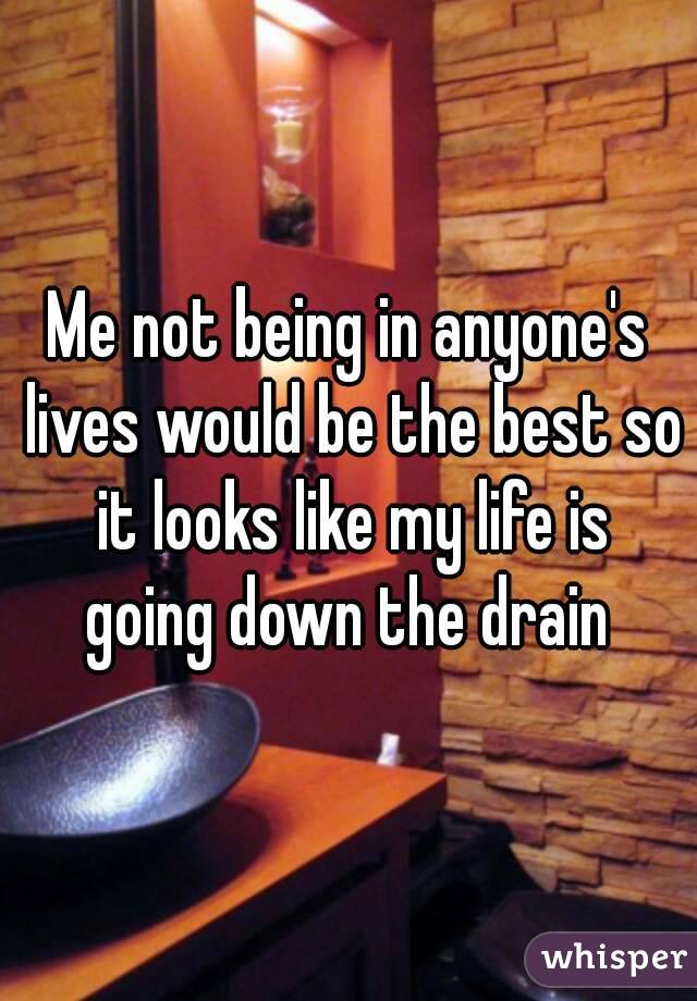 Me not being in anyone's lives would be the best so it looks like my life is going down the drain 