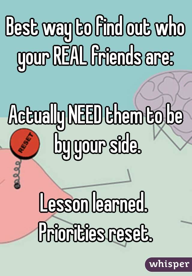 Best way to find out who your REAL friends are: 

Actually NEED them to be by your side.

Lesson learned. 
Priorities reset.