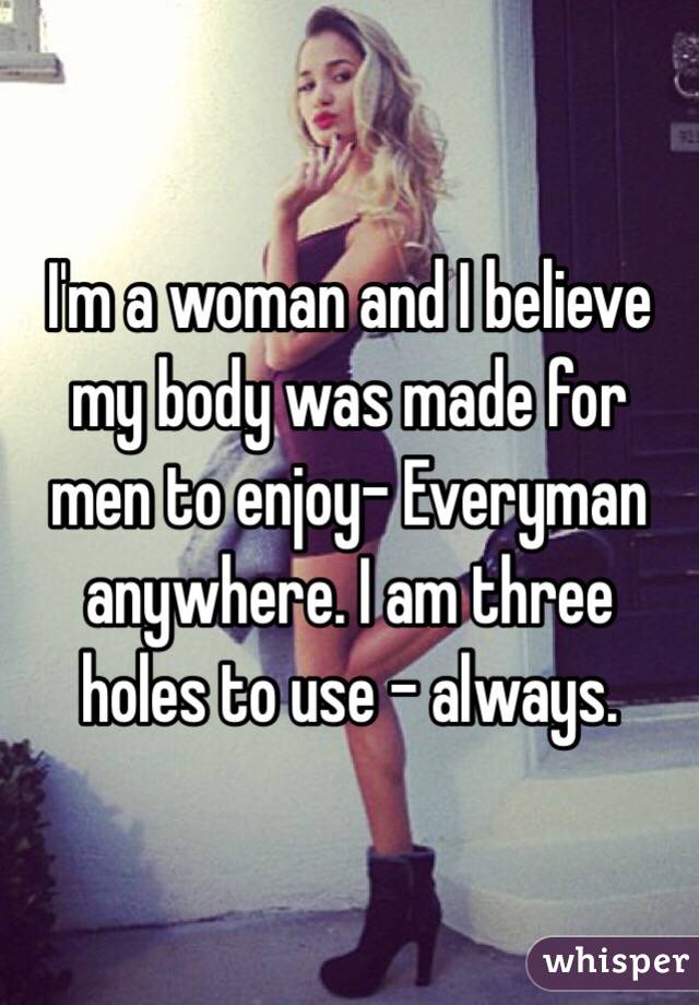 I'm a woman and I believe my body was made for men to enjoy- Everyman anywhere. I am three holes to use - always. 