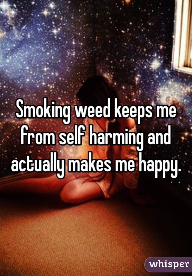 Smoking weed keeps me from self harming and actually makes me happy. 