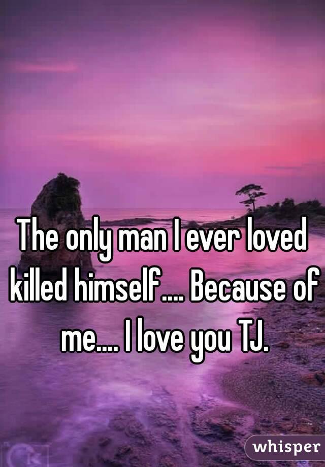 The only man I ever loved killed himself.... Because of me.... I love you TJ.