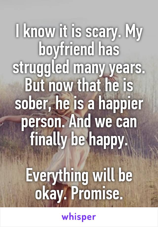 I know it is scary. My boyfriend has struggled many years. But now that he is sober, he is a happier person. And we can finally be happy.

Everything will be okay. Promise.