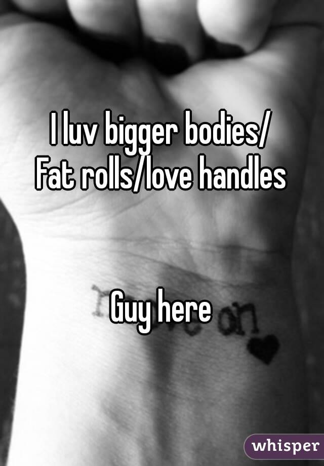 I luv bigger bodies/
Fat rolls/love handles


Guy here