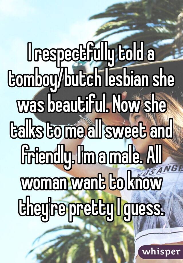 I respectfully told a tomboy/butch lesbian she was beautiful. Now she talks to me all sweet and friendly. I'm a male. All woman want to know they're pretty I guess. 