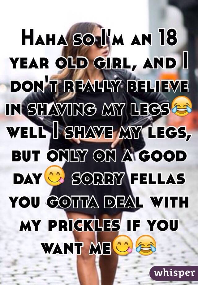 Haha so I'm an 18 year old girl, and I don't really believe in shaving my legs😂 well I shave my legs, but only on a good day😋 sorry fellas you gotta deal with my prickles if you want me😋😂