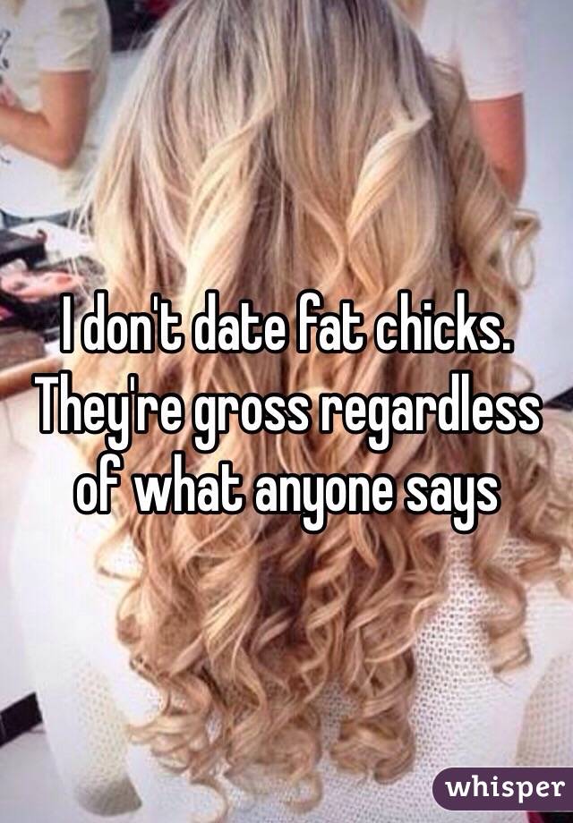 I don't date fat chicks. They're gross regardless of what anyone says