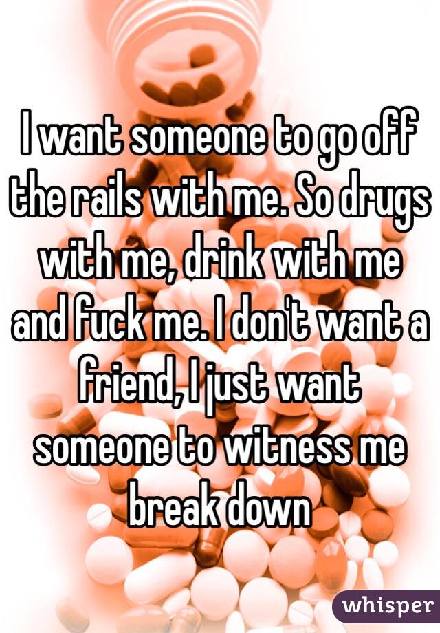 I want someone to go off the rails with me. So drugs with me, drink with me and fuck me. I don't want a friend, I just want someone to witness me break down 