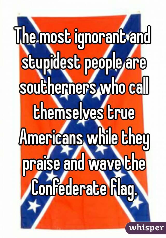 The most ignorant and stupidest people are southerners who call themselves true Americans while they praise and wave the Confederate flag.