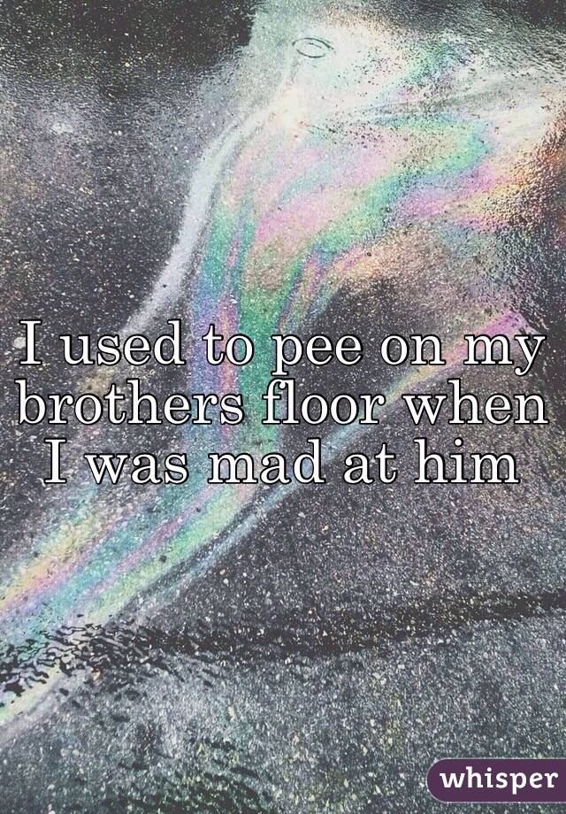 I used to pee on my brothers floor when I was mad at him 