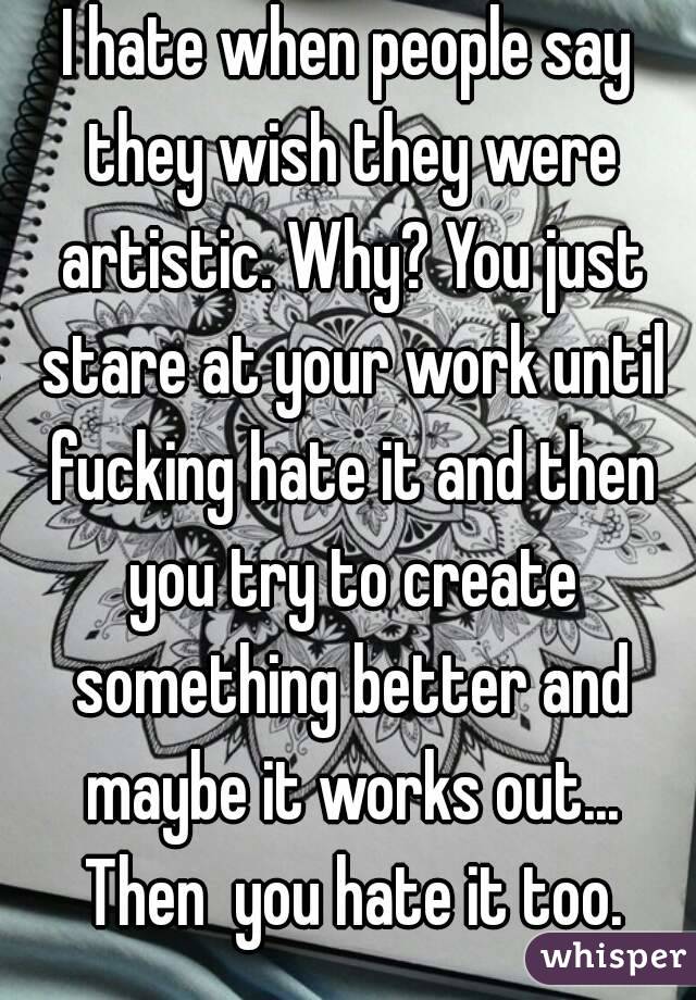 I hate when people say they wish they were artistic. Why? You just stare at your work until fucking hate it and then you try to create something better and maybe it works out... Then  you hate it too.