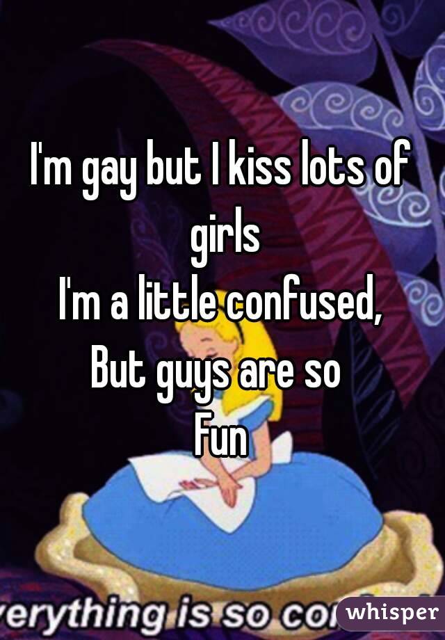 I'm gay but I kiss lots of girls
I'm a little confused,
But guys are so 
Fun