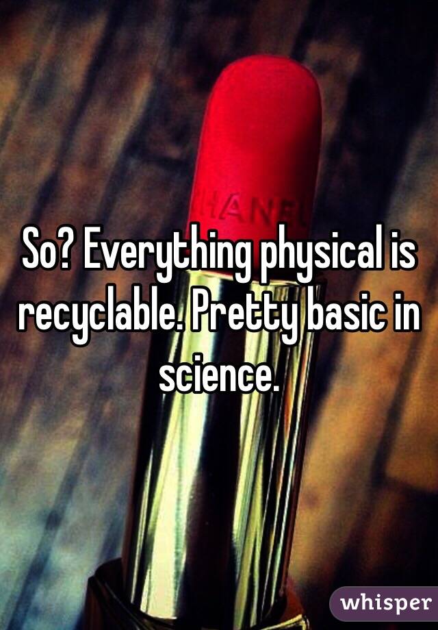 So? Everything physical is recyclable. Pretty basic in science.