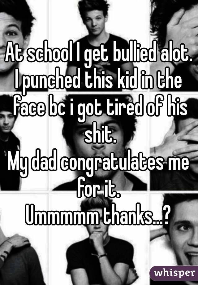 At school I get bullied alot.
I punched this kid in the face bc i got tired of his shit.
My dad congratulates me for it. 
Ummmmm thanks...?