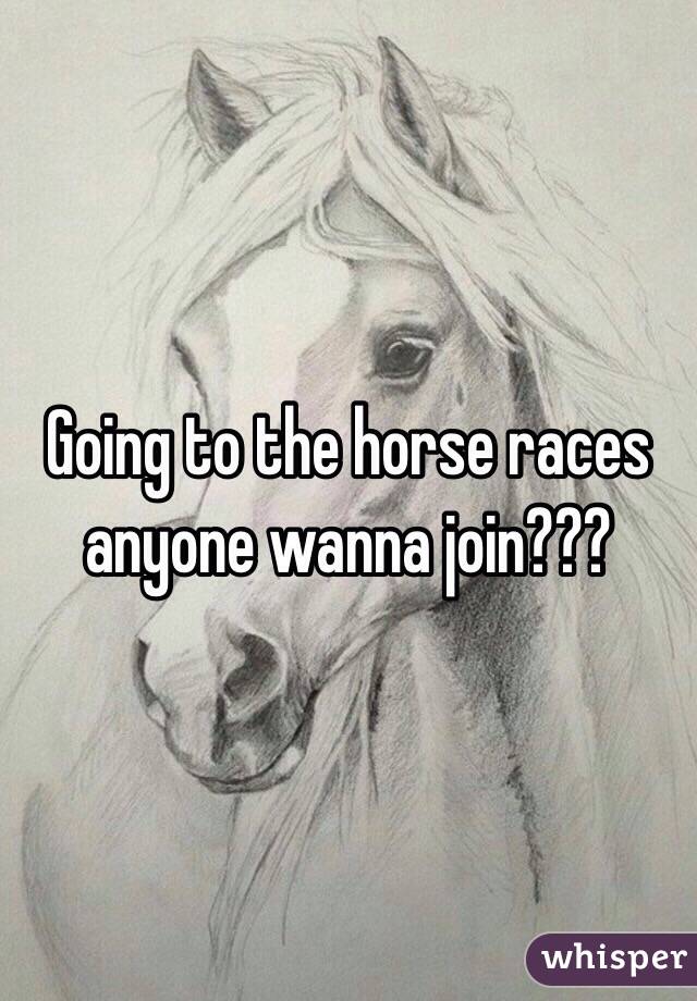 Going to the horse races anyone wanna join???
