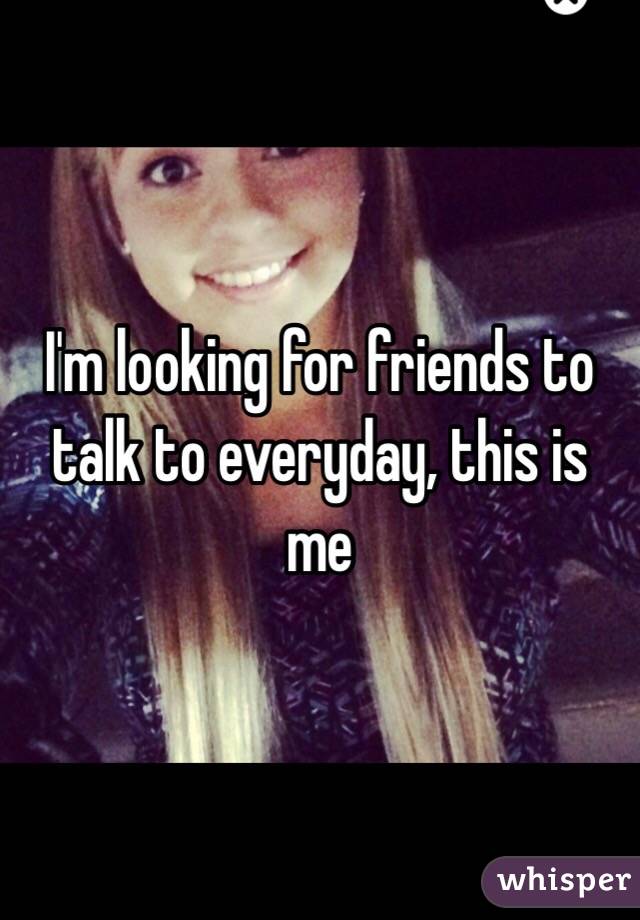 I'm looking for friends to talk to everyday, this is me