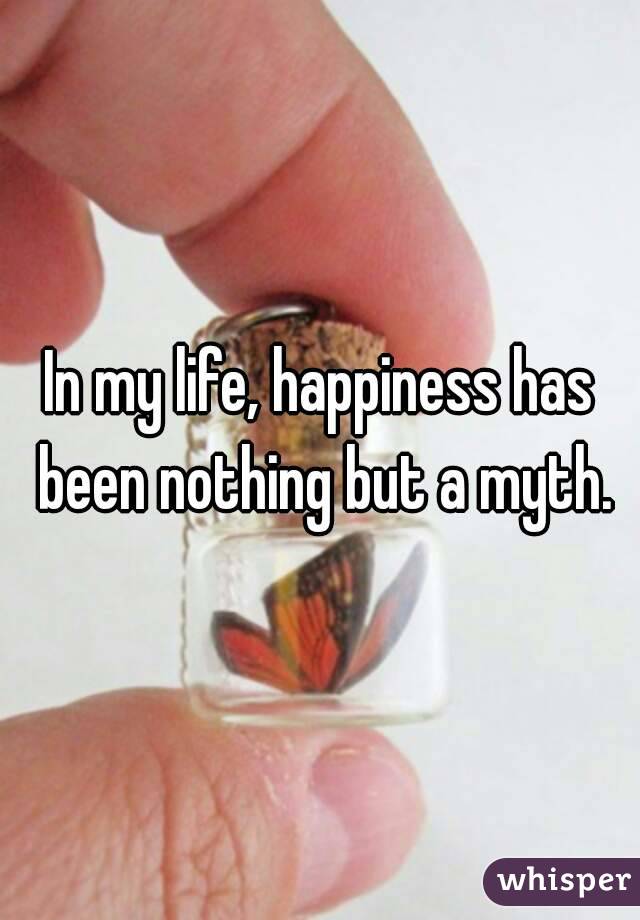 In my life, happiness has been nothing but a myth.