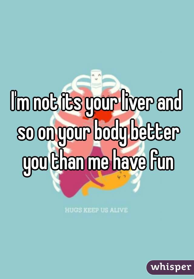 I'm not its your liver and so on your body better you than me have fun