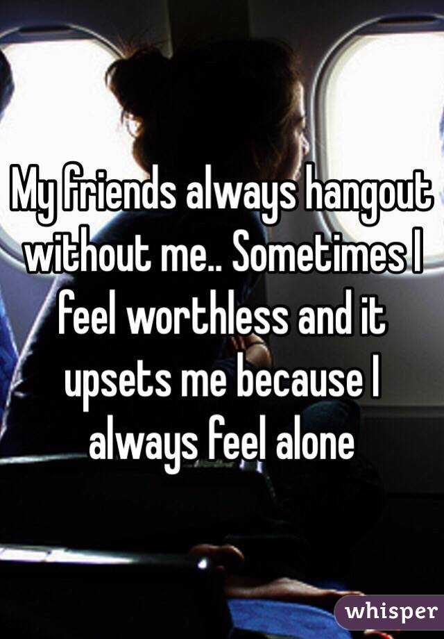 My friends always hangout without me.. Sometimes I feel worthless and it upsets me because I always feel alone 