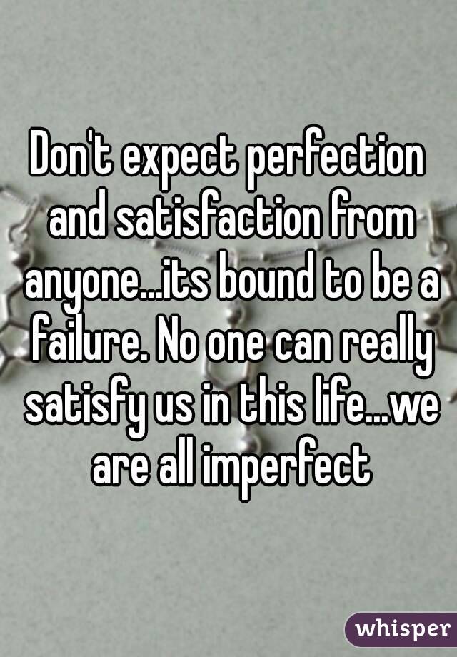 Don't expect perfection and satisfaction from anyone...its bound to be a failure. No one can really satisfy us in this life...we are all imperfect