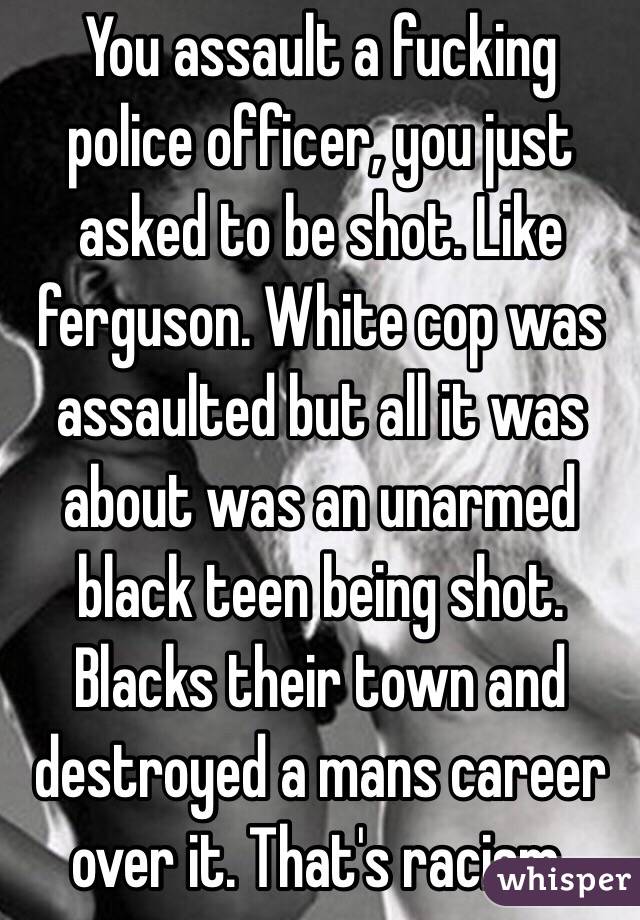 You assault a fucking police officer, you just asked to be shot. Like ferguson. White cop was assaulted but all it was about was an unarmed black teen being shot. Blacks their town and destroyed a mans career over it. That's racism.