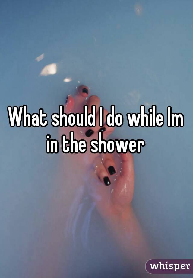 What should I do while Im in the shower 