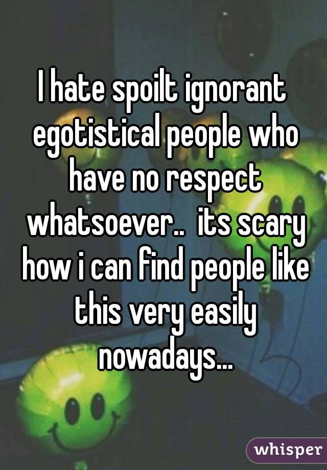 I hate spoilt ignorant egotistical people who have no respect whatsoever..  its scary how i can find people like this very easily nowadays...