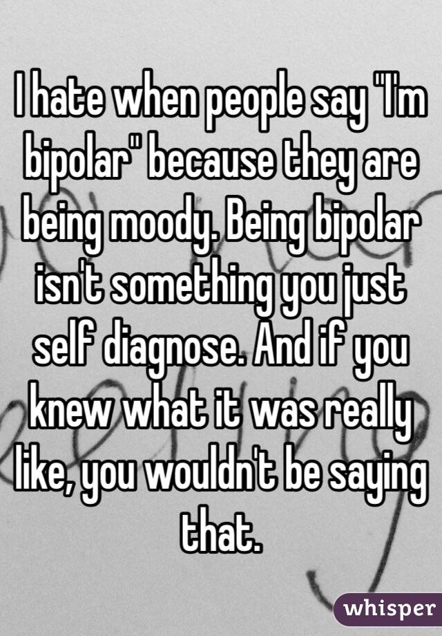 I hate when people say "I'm bipolar" because they are being moody. Being bipolar isn't something you just self diagnose. And if you knew what it was really like, you wouldn't be saying that.