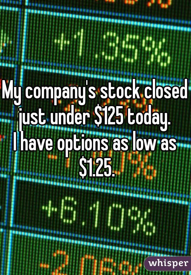 My company's stock closed just under $125 today. 
I have options as low as $1.25.