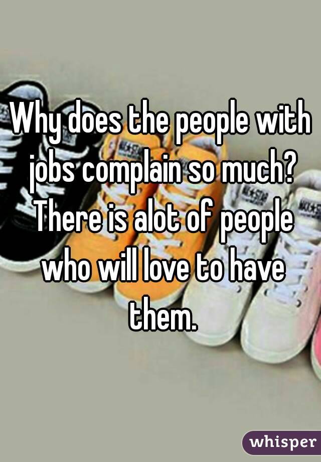 Why does the people with jobs complain so much? There is alot of people who will love to have them.