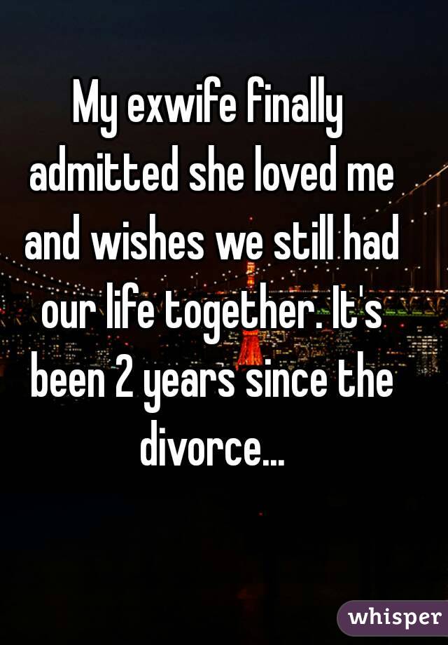 My exwife finally admitted she loved me and wishes we still had our life together. It's been 2 years since the divorce...