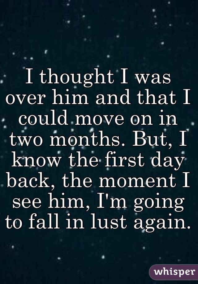 I thought I was over him and that I could move on in two months. But, I know the first day back, the moment I see him, I'm going to fall in lust again. 