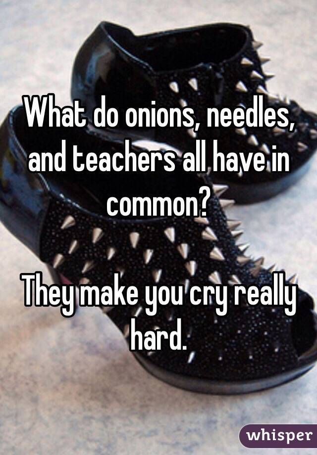 What do onions, needles, and teachers all have in common?

They make you cry really hard.