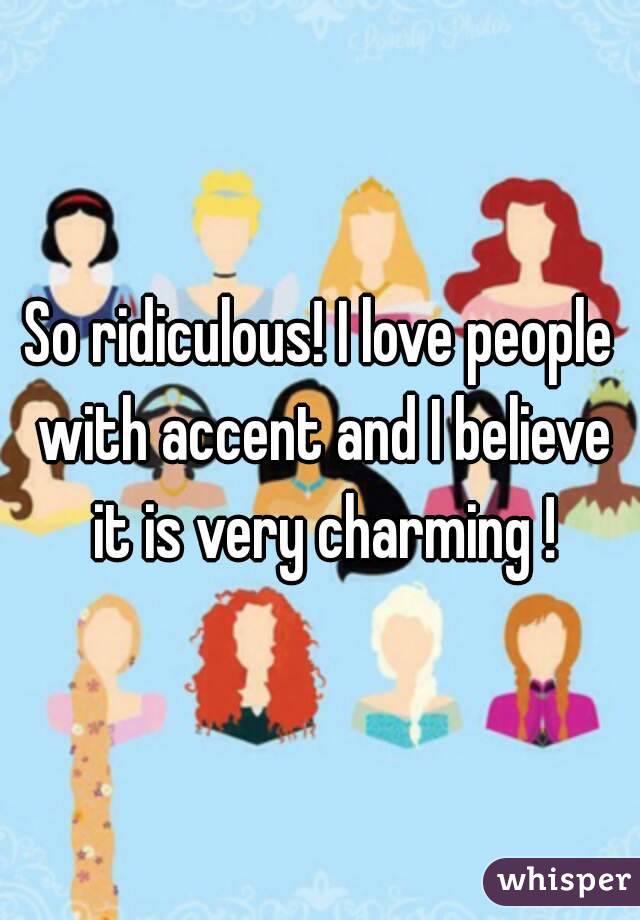 So ridiculous! I love people with accent and I believe it is very charming !