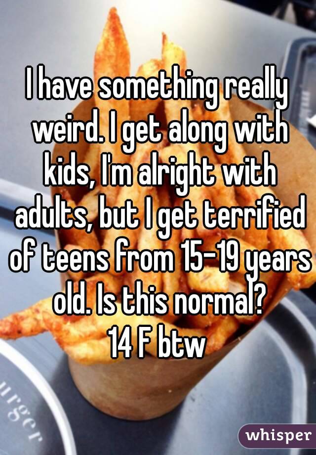 I have something really weird. I get along with kids, I'm alright with adults, but I get terrified of teens from 15-19 years old. Is this normal?
14 F btw