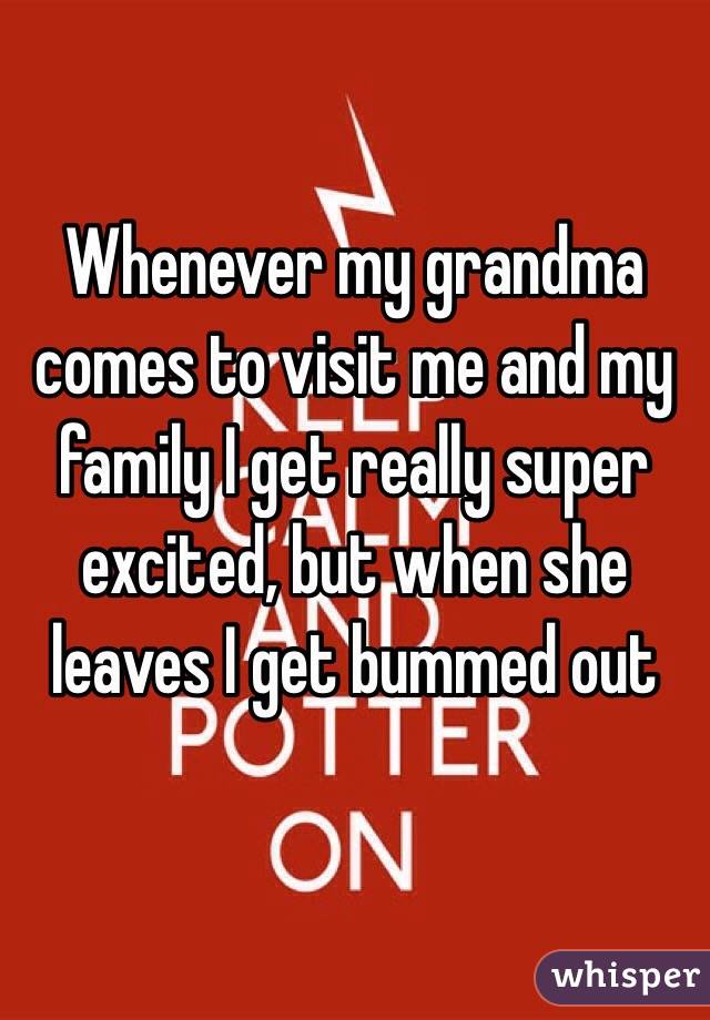 Whenever my grandma comes to visit me and my family I get really super excited, but when she leaves I get bummed out