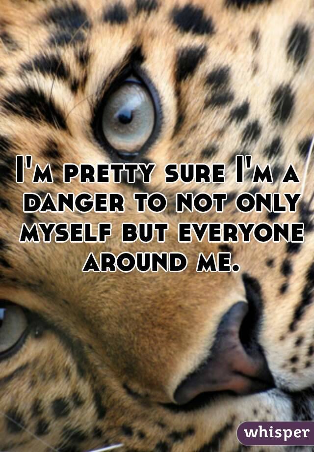 I'm pretty sure I'm a danger to not only myself but everyone around me.