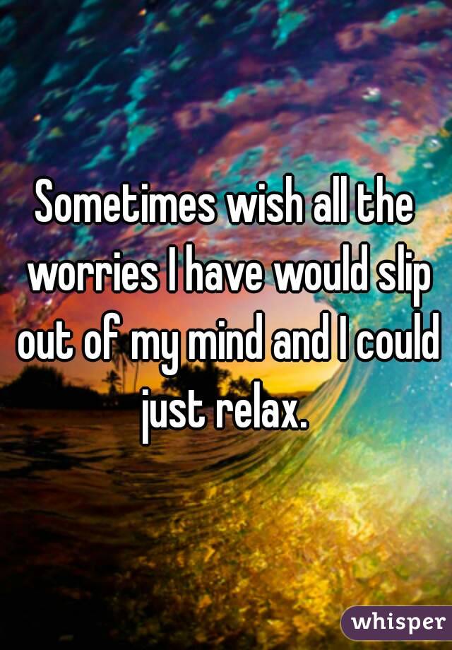 Sometimes wish all the worries I have would slip out of my mind and I could just relax. 