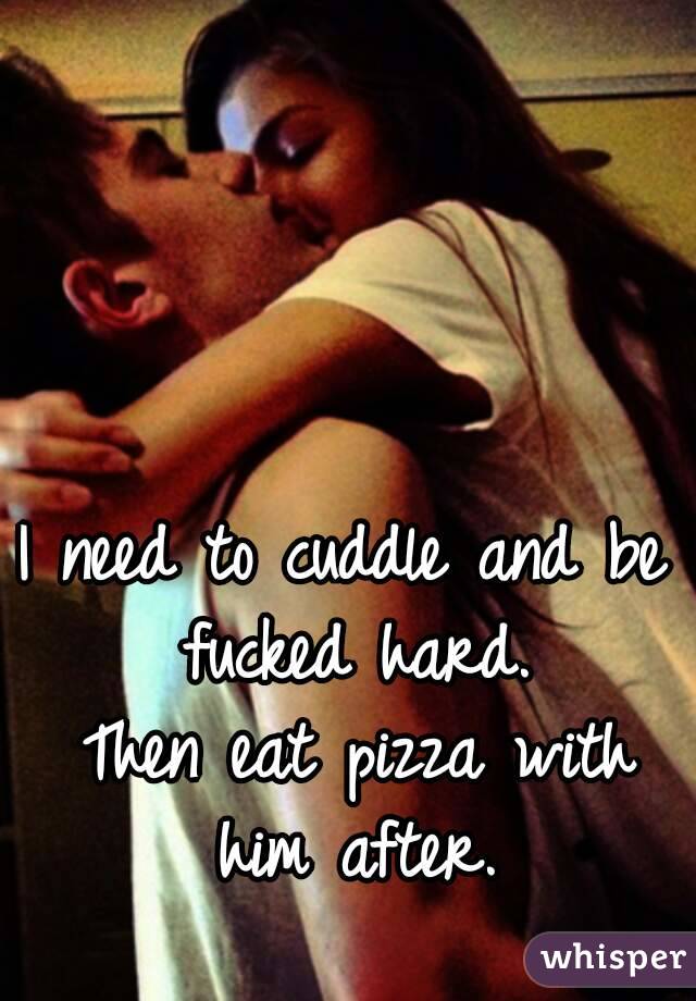 I need to cuddle and be fucked hard.
 Then eat pizza with him after.