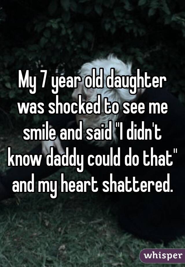 My 7 year old daughter was shocked to see me smile and said "I didn't know daddy could do that" and my heart shattered.